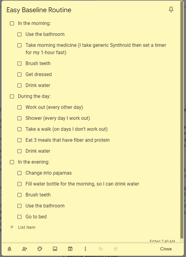 In the morning: Use the bathroom Take morning medicine (I take generic Synthroid then set a timer for my 1-hour fast) Brush teeth Get dressed Drink water During the day: Work out (every other day) Shower (every day I work out) Take a walk (on days I don’t work out) Eat 3 meals that have fiber and protein Drink water In the evening: Change into pajamas Fill water bottle for the morning, so I can drink water Brush teeth Use the bathroom Go to bed